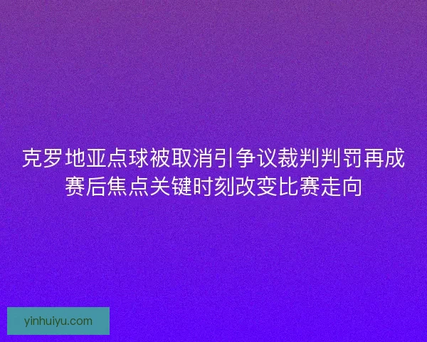 克罗地亚点球被取消引争议裁判判罚再成赛后焦点关键时刻改变比赛走向