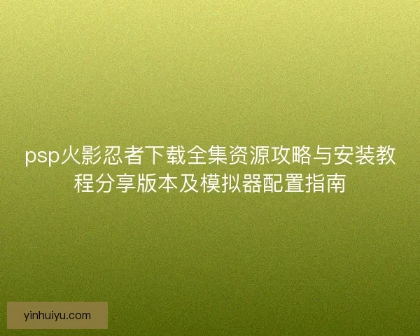 psp火影忍者下载全集资源攻略与安装教程分享版本及模拟器配置指南
