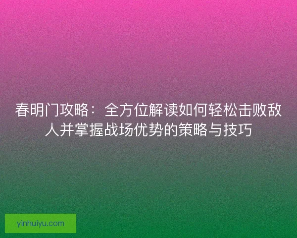 春明门攻略：全方位解读如何轻松击败敌人并掌握战场优势的策略与技巧