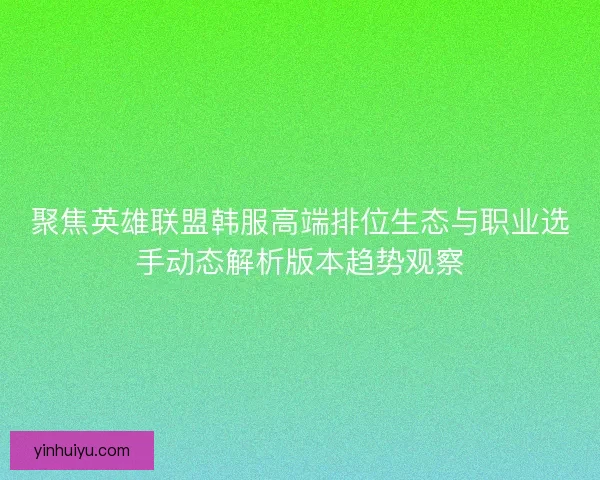 聚焦英雄联盟韩服高端排位生态与职业选手动态解析版本趋势观察
