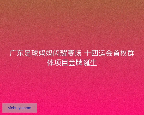 广东足球妈妈闪耀赛场 十四运会首枚群体项目金牌诞生