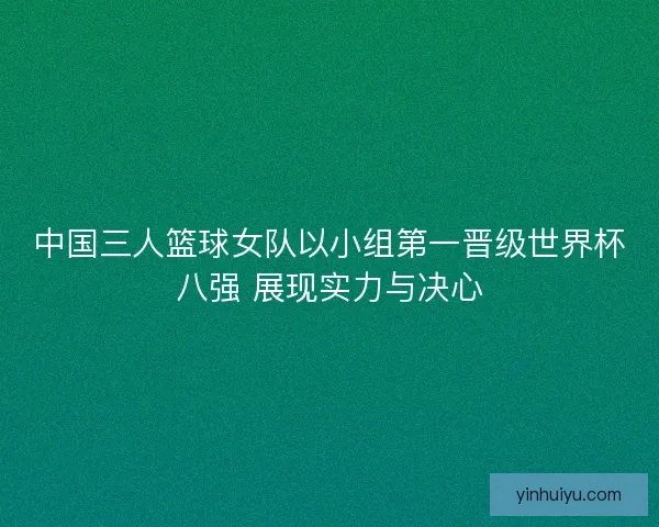 中国三人篮球女队以小组第一晋级世界杯八强 展现实力与决心