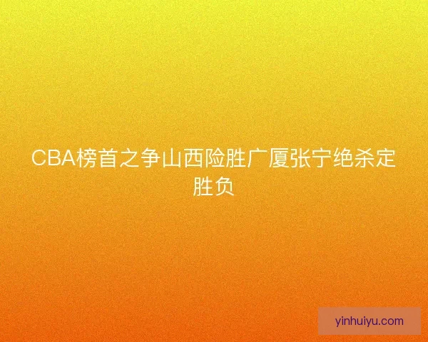 CBA榜首之争山西险胜广厦张宁绝杀定胜负