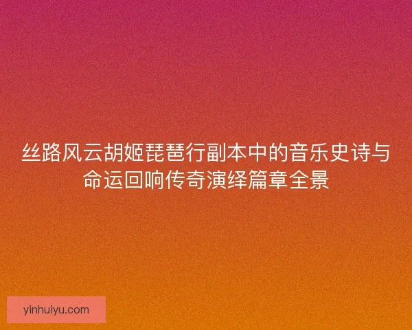 丝路风云胡姬琵琶行副本中的音乐史诗与命运回响传奇演绎篇章全景