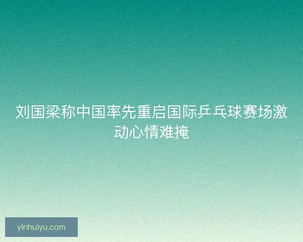 刘国梁称中国率先重启国际乒乓球赛场激动心情难掩