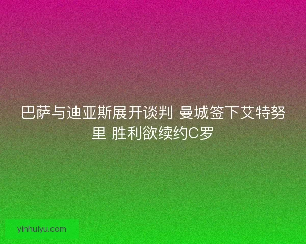 巴萨与迪亚斯展开谈判 曼城签下艾特努里 胜利欲续约C罗