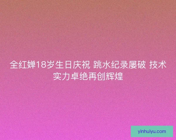 全红婵18岁生日庆祝 跳水纪录屡破 技术实力卓绝再创辉煌
