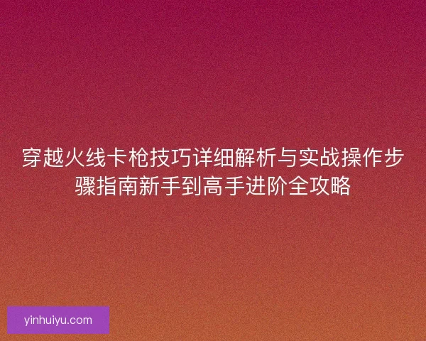 穿越火线卡枪技巧详细解析与实战操作步骤指南新手到高手进阶全攻略