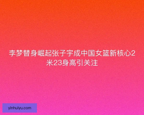 李梦替身崛起张子宇成中国女篮新核心2米23身高引关注