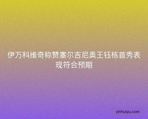 伊万科维奇称赞塞尔吉尼奥王钰栋首秀表现符合预期 伊万科维奇称赞塞尔吉尼奥王钰栋首秀表现符合预期