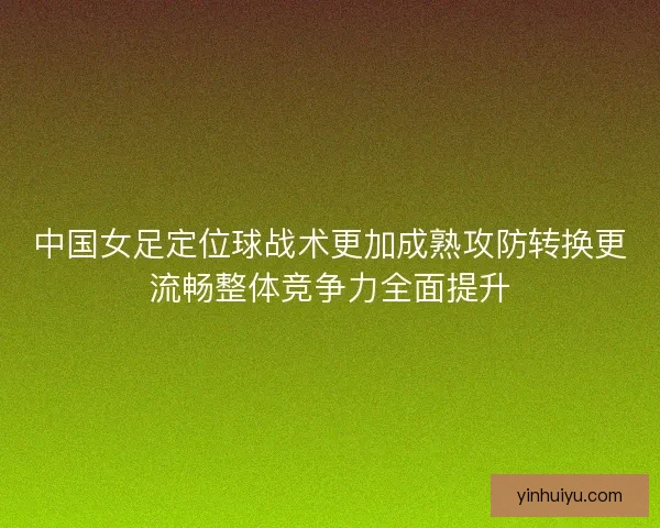 中国女足定位球战术更加成熟攻防转换更流畅整体竞争力全面提升