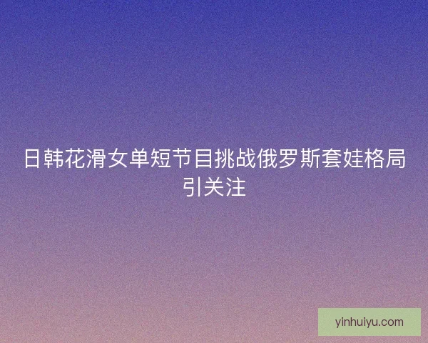 日韩花滑女单短节目挑战俄罗斯套娃格局引关注 日韩花滑女单短节目挑战俄罗斯套娃格局引关注