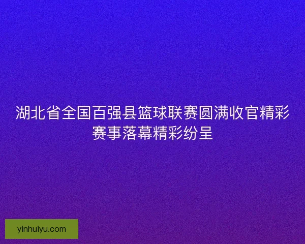 湖北省全国百强县篮球联赛圆满收官精彩赛事落幕精彩纷呈