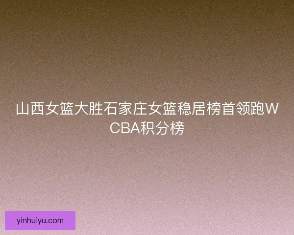 山西女篮大胜石家庄女篮稳居榜首领跑WCBA积分榜