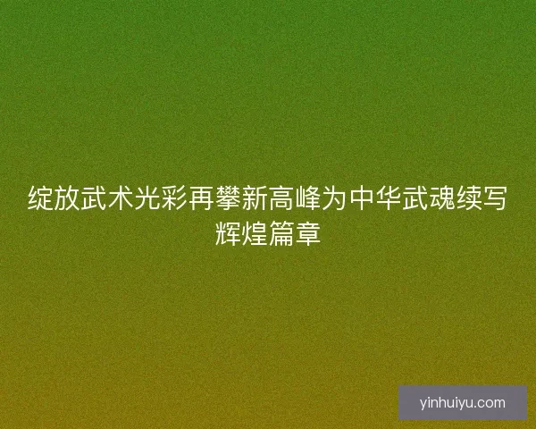 绽放武术光彩再攀新高峰为中华武魂续写辉煌篇章