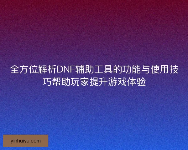 全方位解析DNF辅助工具的功能与使用技巧帮助玩家提升游戏体验