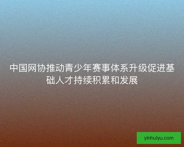 中国网协推动青少年赛事体系升级促进基础人才持续积累和发展 中国网协推动青少年赛事体系升级促进基础人才持续积累和发展